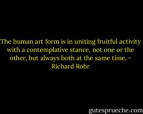 The human art form is in uniting fruitful activity with a contemplative stance, not one or the other, but always both at the same time. - Richard Rohr
