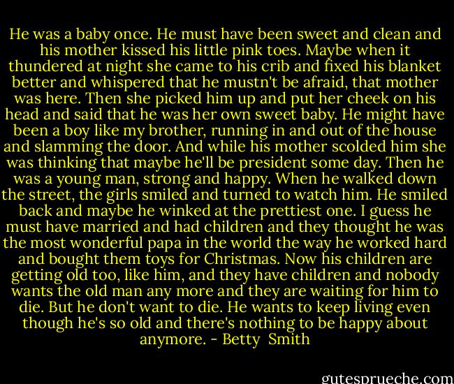 He was a baby once. He must have been sweet and clean and his mother kissed his little pink toes. Maybe when it thundered at night she came to his crib and fixed his blanket better and whispered that he mustn't be afraid, that mother was here. Then she picked him up and put her cheek on his head and said that he was her own sweet baby. He might have been a boy like my brother, running in and out of the house and slamming the door. And while his mother scolded him she was thinking that maybe he'll be president some day. Then he was a young man, strong and happy. When he walked down the street, the girls smiled and turned to watch him. He smiled back and maybe he winked at the prettiest one. I guess he must have married and had children and they thought he was the most wonderful papa in the world the way he worked hard and bought them toys for Christmas. Now his children are getting old too, like him, and they have children and nobody wants the old man any more and they are waiting for him to die. But he don't want to die. He wants to keep living even though he's so old and there's nothing to be happy about anymore. - Betty  Smith