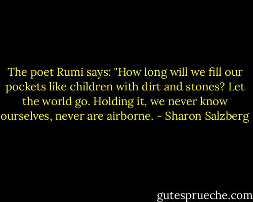 The poet Rumi says: "How long will we fill our pockets like children with dirt and stones? Let the world go. Holding it, we never know ourselves, never are airborne. - Sharon Salzberg