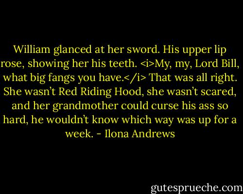 William glanced at her sword. His upper lip rose, showing her his teeth. <i>My, my, Lord Bill, what big fangs you have.</i> That was all right. She wasn’t Red Riding Hood, she wasn’t scared, and her grandmother could curse his ass so hard, he wouldn’t know which way was up for a week. - Ilona Andrews