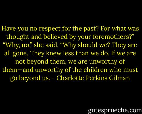Have you no respect for the past? For what was thought and believed by your foremothers?”<br />“Why, no,” she said. “Why should we? They are all gone. They knew less than we do. If we are not beyond them, we are unworthy of them—and unworthy of the children who must go beyond us. - Charlotte Perkins Gilman