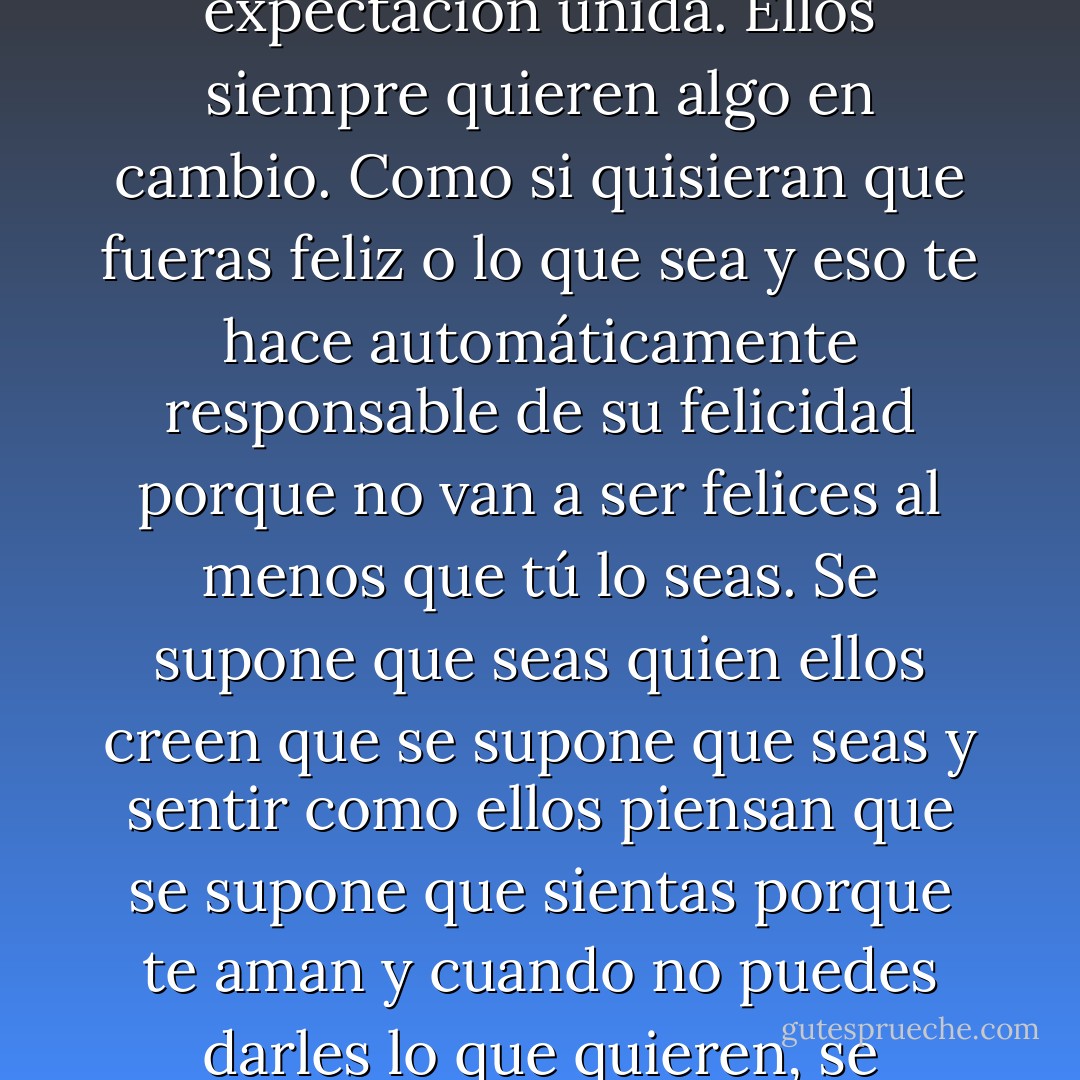 A la gente le gusta decir que el amor es incondicional, pero no lo es, e incluso si era incondicional, todavía nunca es libre. Hay siempre una expectación unida. Ellos siempre quieren algo en cambio. Como si quisieran que fueras feliz o lo que sea y eso te hace automáticamente responsable de su felicidad porque no van a ser felices al menos que tú lo seas. Se supone que seas quien ellos creen que se supone que seas y sentir como ellos piensan que se supone que sientas porque te aman y cuando no puedes darles lo que quieren, se sienten de mierda, así que tú te sientes de mierda, y todos se sienten de mierda. Yo sólo no quiero esa responsabilidad. - Katja Millay