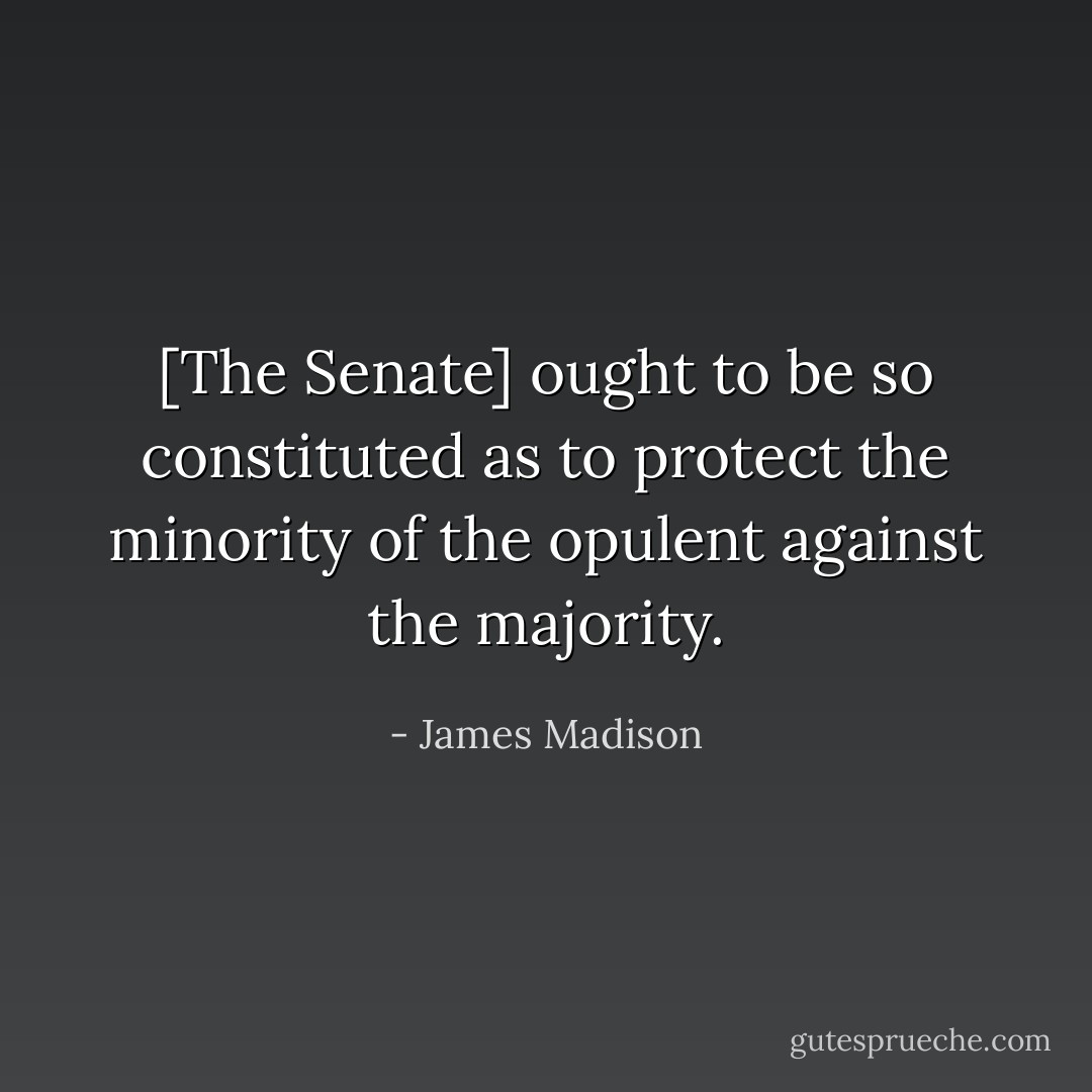 [The Senate] ought to be so constituted as to protect the minority of the opulent against the majority. - James Madison