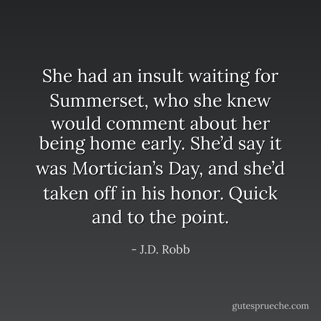 She had an insult waiting for Summerset, who she knew would comment about her being home early. She’d say it was Mortician’s Day, and she’d taken off in his honor.<br />Quick and to the point. - J.D. Robb