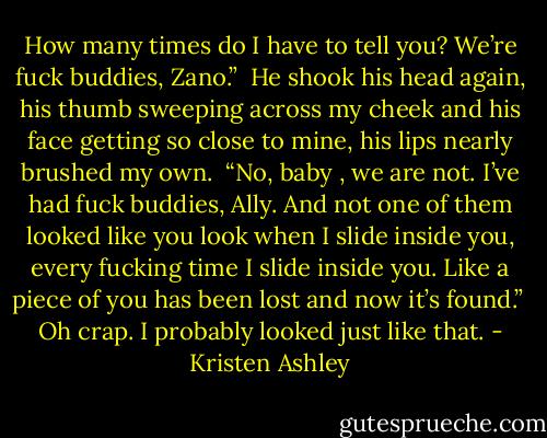 How many times do I have to tell you? We’re fuck buddies, Zano.” <br />He shook his head again, his thumb sweeping across my cheek and his face getting so close to mine, his lips nearly brushed my own. <br />“No, baby , we are not. I’ve had fuck buddies, Ally. And not one of them looked like you look when I slide inside you, every fucking time I slide inside you. Like a piece of you has been lost and now it’s found.” <br />Oh crap.<br />I probably looked just like that. - Kristen Ashley
