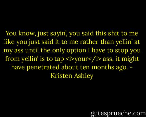 You know, just sayin’, you said this shit to me like you just said it to me rather than yellin’ at my ass until the only option I have to stop you from yellin’ is to tap <i>your</i> ass, it might have penetrated about ten months ago. - Kristen Ashley