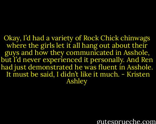 Okay, I’d had a variety of Rock Chick chinwags where the girls let it all hang out about their guys and how they communicated in Asshole, but I’d never experienced it personally. And Ren had just demonstrated he was fluent in Asshole. <br />It must be said, I didn’t like it much. - Kristen Ashley