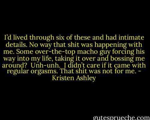 I’d lived through six of these and had intimate details. No way that shit was happening with me. Some over-the-top macho guy forcing his way into my life, taking it over and bossing me around? <br />Unh-unh. <br />I didn’t care if it came with regular orgasms. That shit was not for me. - Kristen Ashley