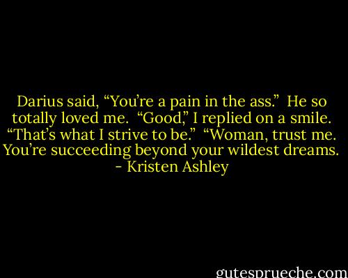 Darius said, “You’re a pain in the ass.” <br />He so totally loved me. <br />“Good,” I replied on a smile. “That’s what I strive to be.” <br />“Woman, trust me. You’re succeeding beyond your wildest dreams. - Kristen Ashley
