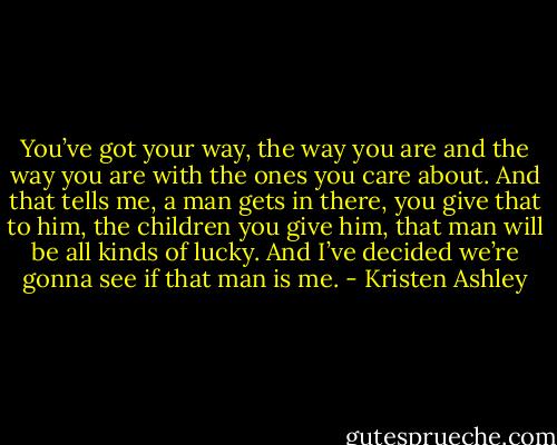 You’ve got your way, the way you are and the way you are with the ones you care about. And that tells me, a man gets in there, you give that to him, the children you give him, that man will be all kinds of lucky. And I’ve decided we’re gonna see if that man is me. - Kristen Ashley