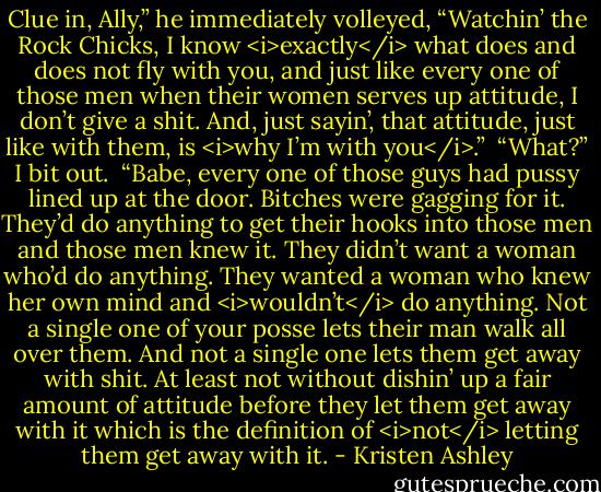 Clue in, Ally,” he immediately volleyed, “Watchin’ the Rock Chicks, I know <i>exactly</i> what does and does not fly with you, and just like every one of those men when their women serves up attitude, I don’t give a shit. And, just sayin’, that attitude, just like with them, is <i>why I’m with you</i>.” <br />“What?” I bit out. <br />“Babe, every one of those guys had pussy lined up at the door. Bitches were gagging for it. They’d do anything to get their hooks into those men and those men knew it. They didn’t want a woman who’d do anything. They wanted a woman who knew her own mind and <i>wouldn’t</i> do anything. Not a single one of your posse lets their man walk all over them. And not a single one lets them get away with shit. At least not without dishin’ up a fair amount of attitude before they let them get away with it which is the definition of <i>not</i> letting them get away with it. - Kristen Ashley