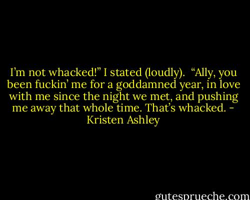 I’m not whacked!” I stated (loudly). <br />“Ally, you been fuckin’ me for a goddamned year, in love with me since the night we met, and pushing me away that whole time. That’s whacked. - Kristen Ashley