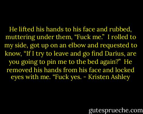 He lifted his hands to his face and rubbed, muttering under them, “Fuck me.” <br />I rolled to my side, got up on an elbow and requested to know, “If I try to leave and go find Darius, are you going to pin me to the bed again?” <br />He removed his hands from his face and locked eyes with me. “Fuck yes. - Kristen Ashley