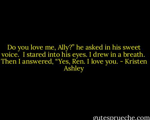 Do you love me, Ally?” he asked in his sweet voice. <br />I stared into his eyes. I drew in a breath. <br />Then I answered, “Yes, Ren. I love you. - Kristen Ashley