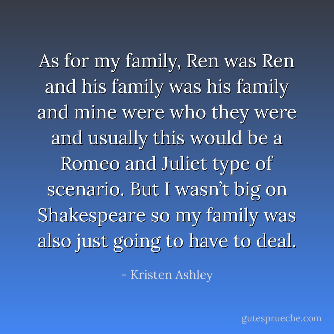 As for my family, Ren was Ren and his family was his family and mine were who they were and usually this would be a Romeo and Juliet type of scenario. But I wasn’t big on Shakespeare so my family was also just going to have to deal. - Kristen Ashley