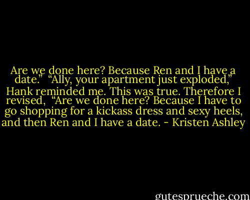 Are we done here? Because Ren and I have a date.” <br />“Ally, your apartment just exploded,” Hank reminded me. This was true. Therefore I revised, <br />“Are we done here? Because I have to go shopping for a kickass dress and sexy heels, and then Ren and I have a date. - Kristen Ashley