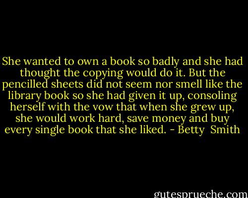 She wanted to own a book so badly and she had thought the copying would do it. But the pencilled sheets did not seem nor smell like the library book so she had given it up, consoling herself with the vow that when she grew up, she would work hard, save money and buy every single book that she liked. - Betty  Smith