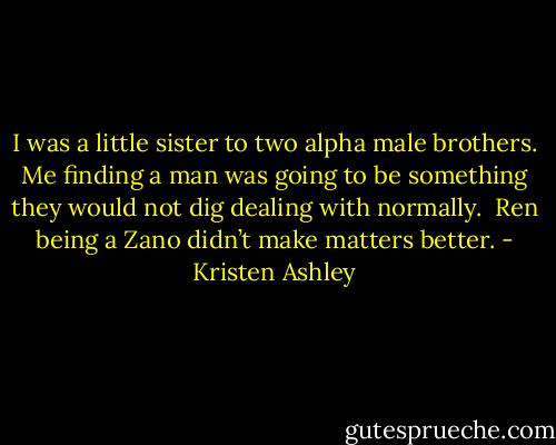 I was a little sister to two alpha male brothers. Me finding a man was going to be something they would not dig dealing with normally. <br />Ren being a Zano didn’t make matters better. - Kristen Ashley