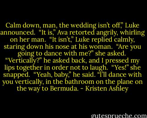 Calm down, man, the wedding isn’t off,” Luke announced. <br />“It is,” Ava retorted angrily, whirling on her man. <br />“It isn’t,” Luke replied calmly, staring down his nose at his woman. <br />“Are you going to dance with me?” she asked. <br />“Vertically?” he asked back, and I pressed my lips together in order not to laugh. <br />“Yes!” she snapped. <br />“Yeah, baby,” he said. “I’ll dance with you vertically, in the bathroom on the plane on the way to Bermuda. - Kristen Ashley