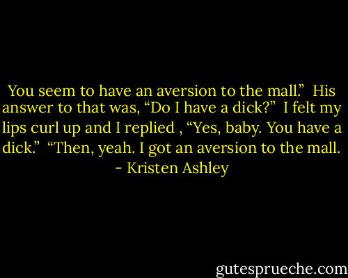 You seem to have an aversion to the mall.” <br />His answer to that was, “Do I have a dick?” <br />I felt my lips curl up and I replied , “Yes, baby. You have a dick.” <br />“Then, yeah. I got an aversion to the mall. - Kristen Ashley