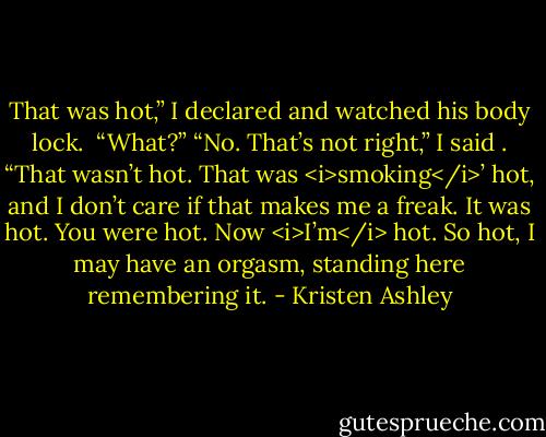 That was hot,” I declared and watched his body lock. <br />“What?”<br />“No. That’s not right,” I said . “That wasn’t hot. That was <i>smoking</i>’ hot, and I don’t care if that makes me a freak. It was hot. You were hot. Now <i>I’m</i> hot. So hot, I may have an orgasm, standing here remembering it. - Kristen Ashley