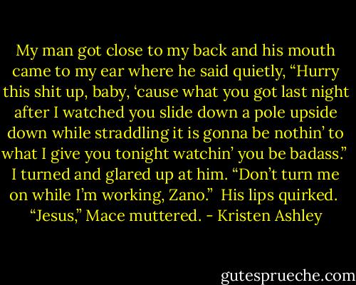 My man got close to my back and his mouth came to my ear where he said quietly, “Hurry this shit up, baby, ‘cause what you got last night after I watched you slide down a pole upside down while straddling it is gonna be nothin’ to what I give you tonight watchin’ you be badass.” <br />I turned and glared up at him. “Don’t turn me on while I’m working, Zano.” <br />His lips quirked. <br />“Jesus,” Mace muttered. - Kristen Ashley