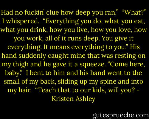 Had no fuckin’ clue how deep you ran.” <br />“What?” I whispered. <br />“Everything you do, what you eat, what you drink, how you live, how you love, how you work, all of it runs deep. You give it everything. It means everything to you.” His hand suddenly caught mine that was resting on my thigh and he gave it a squeeze. “Come here, baby.” <br />I bent to him and his hand went to the small of my back, sliding up my spine and into my hair. <br />“Teach that to our kids, will you? - Kristen Ashley