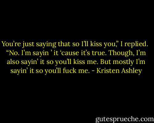 You’re just saying that so I’ll kiss you,” I replied. <br />“No. I’m sayin ’ it ‘cause it’s true. Though, I’m also sayin’ it so you’ll kiss me. But mostly I’m sayin’ it so you’ll fuck me. - Kristen Ashley