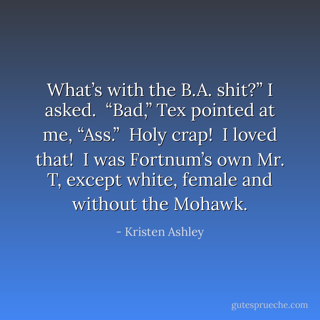 What’s with the B.A. shit?” I asked. <br />“Bad,” Tex pointed at me, “Ass.” <br />Holy crap! <br />I loved that! <br />I was Fortnum’s own Mr. T, except white, female and without the Mohawk. - Kristen Ashley