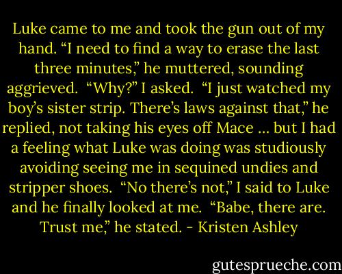 Luke came to me and took the gun out of my hand. “I need to find a way to erase the last three minutes,” he muttered, sounding aggrieved. <br />“Why?” I asked. <br />“I just watched my boy’s sister strip. There’s laws against that,” he replied, not taking his eyes off Mace … but I had a feeling what Luke was doing was studiously avoiding seeing me in sequined undies and stripper shoes. <br />“No there’s not,” I said to Luke and he finally looked at me. <br />“Babe, there are. Trust me,” he stated. - Kristen Ashley