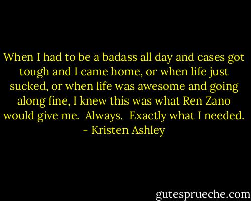 When I had to be a badass all day and cases got tough and I came home, or when life just sucked, or when life was awesome and going along fine, I knew this was what Ren Zano would give me. <br />Always. <br />Exactly what I needed. - Kristen Ashley