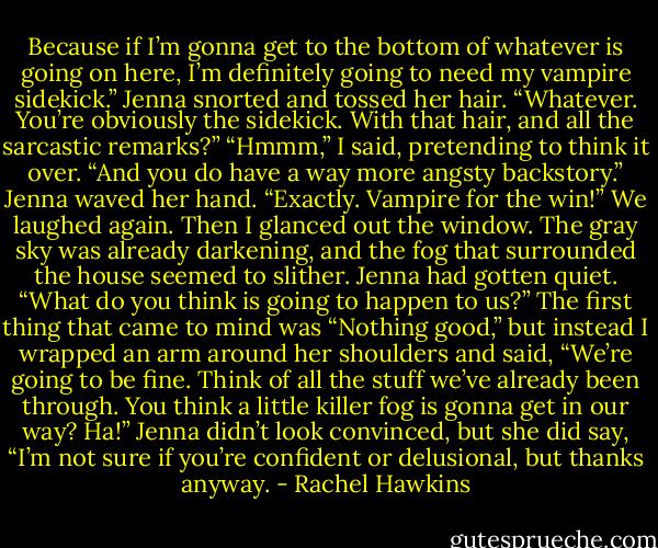 Because if I’m gonna get to the bottom of whatever is going on here, I’m definitely going to need my vampire sidekick.”<br />Jenna snorted and tossed her hair. “Whatever. You’re obviously the sidekick. With that hair, and all the sarcastic remarks?”<br />“Hmmm,” I said, pretending to think it over. “And you do have a way more angsty backstory.”<br />Jenna waved her hand. “Exactly. Vampire for the win!”<br />We laughed again. Then I glanced out the window. The gray sky was already darkening, and the fog that surrounded the house seemed to slither.<br />Jenna had gotten quiet. “What do you think is going to happen to us?”<br />The first thing that came to mind was “Nothing good,” but instead I wrapped an arm around her shoulders and said, “We’re going to be fine. Think of all the stuff we’ve already been through. You think a little killer fog is gonna get in our way? Ha!”<br />Jenna didn’t look convinced, but she did say, “I’m not sure if you’re confident or delusional, but thanks anyway. - Rachel Hawkins