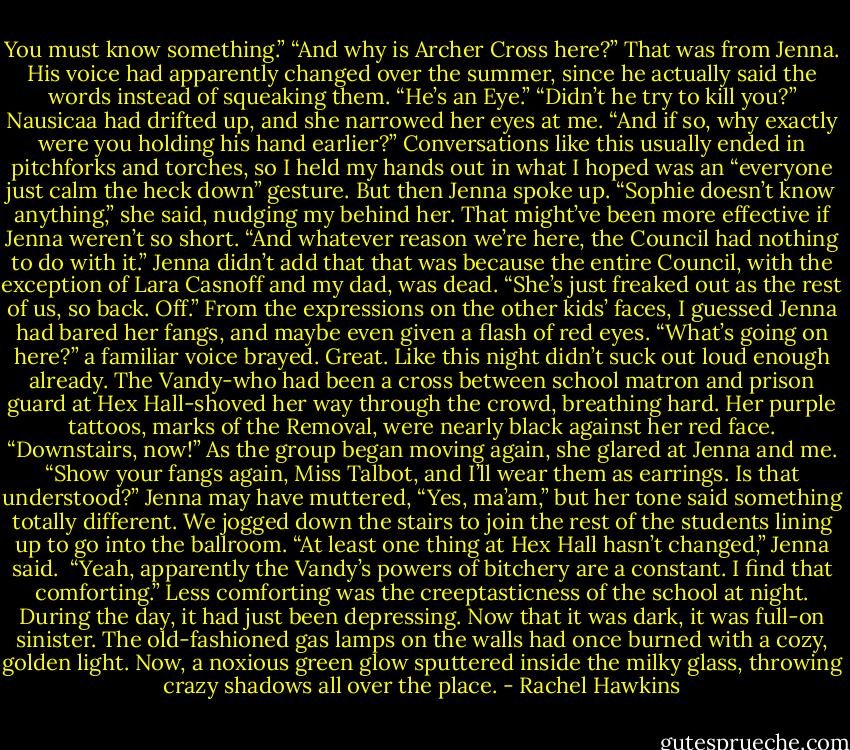 You must know something.”<br />“And why is Archer Cross here?” That was from Jenna. His voice had apparently changed over the summer, since he actually said the words instead of squeaking them. “He’s an Eye.”<br />“Didn’t he try to kill you?” Nausicaa had drifted up, and she narrowed her eyes at me. “And if so, why exactly were you holding his hand earlier?”<br />Conversations like this usually ended in pitchforks and torches, so I held my hands out in what I hoped was an “everyone just calm the heck down” gesture. But then Jenna spoke up. “Sophie doesn’t know anything,” she said, nudging my behind her. That might’ve been more effective if Jenna weren’t so short. “And whatever reason we’re here, the Council had nothing to do with it.” Jenna didn’t add that that was because the entire Council, with the exception of Lara Casnoff and my dad, was dead. “She’s just freaked out as the rest of us, so back. Off.” From the expressions on the other kids’ faces, I guessed Jenna had bared her fangs, and maybe even given a flash of red eyes.<br />“What’s going on here?” a familiar voice brayed. Great. Like this night didn’t suck out loud enough already. The Vandy-who had been a cross between school matron and prison guard at Hex Hall-shoved her way through the crowd, breathing hard. Her purple tattoos, marks of the Removal, were nearly black against her red face. “Downstairs, now!” As the group began moving again, she glared at Jenna and me. “Show your fangs again, Miss Talbot, and I’ll wear them as earrings. Is that understood?”<br />Jenna may have muttered, “Yes, ma’am,” but her tone said something totally different. We jogged down the stairs to join the rest of the students lining up to go into the ballroom. “At least one thing at Hex Hall hasn’t changed,” Jenna said. <br />“Yeah, apparently the Vandy’s powers of bitchery are a constant. I find that comforting.”<br />Less comforting was the creeptasticness of the school at night. During the day, it had just been depressing. Now that it was dark, it was full-on sinister. The old-fashioned gas lamps on the walls had once burned with a cozy, golden light. Now, a noxious green glow sputtered inside the milky glass, throwing crazy shadows all over the place. - Rachel Hawkins