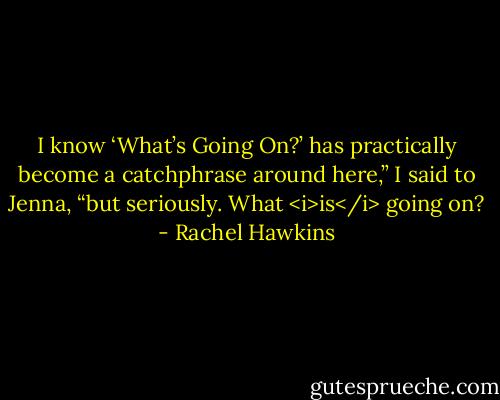 I know ‘What’s Going On?’ has practically become a catchphrase around here,” I said to Jenna, “but seriously. What <i>is</i> going on? - Rachel Hawkins