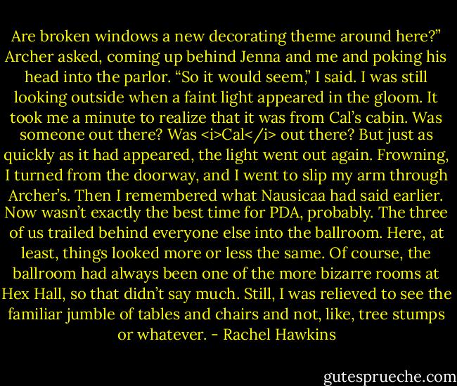 Are broken windows a new decorating theme around here?” Archer asked, coming up behind Jenna and me and poking his head into the parlor.<br />“So it would seem,” I said. I was still looking outside when a faint light appeared in the gloom. It took me a minute to realize that it was from Cal’s cabin. Was someone out there? Was <i>Cal</i> out there?<br />But just as quickly as it had appeared, the light went out again. Frowning, I turned from the doorway, and I went to slip my arm through Archer’s. Then I remembered what Nausicaa had said earlier. Now wasn’t exactly the best time for PDA, probably.<br />The three of us trailed behind everyone else into the ballroom. Here, at least, things looked more or less the same. Of course, the ballroom had always been one of the more bizarre rooms at Hex Hall, so that didn’t say much. Still, I was relieved to see the familiar jumble of tables and chairs and not, like, tree stumps or whatever. - Rachel Hawkins
