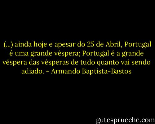  (...) ainda hoje e apesar do 25 de Abril, Portugal é uma grande véspera; Portugal é a grande véspera das vésperas de tudo quanto vai sendo adiado. - Armando Baptista-Bastos