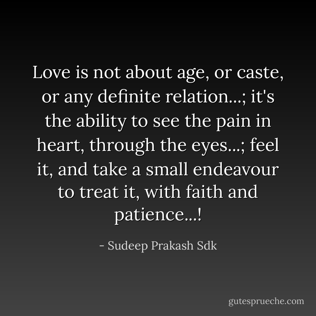 Love is not about age, or caste, or any definite relation...; it's the ability to see the pain in heart, through the eyes...; feel it, and take a small endeavour to treat it, with faith and patience...! - Sudeep Prakash Sdk