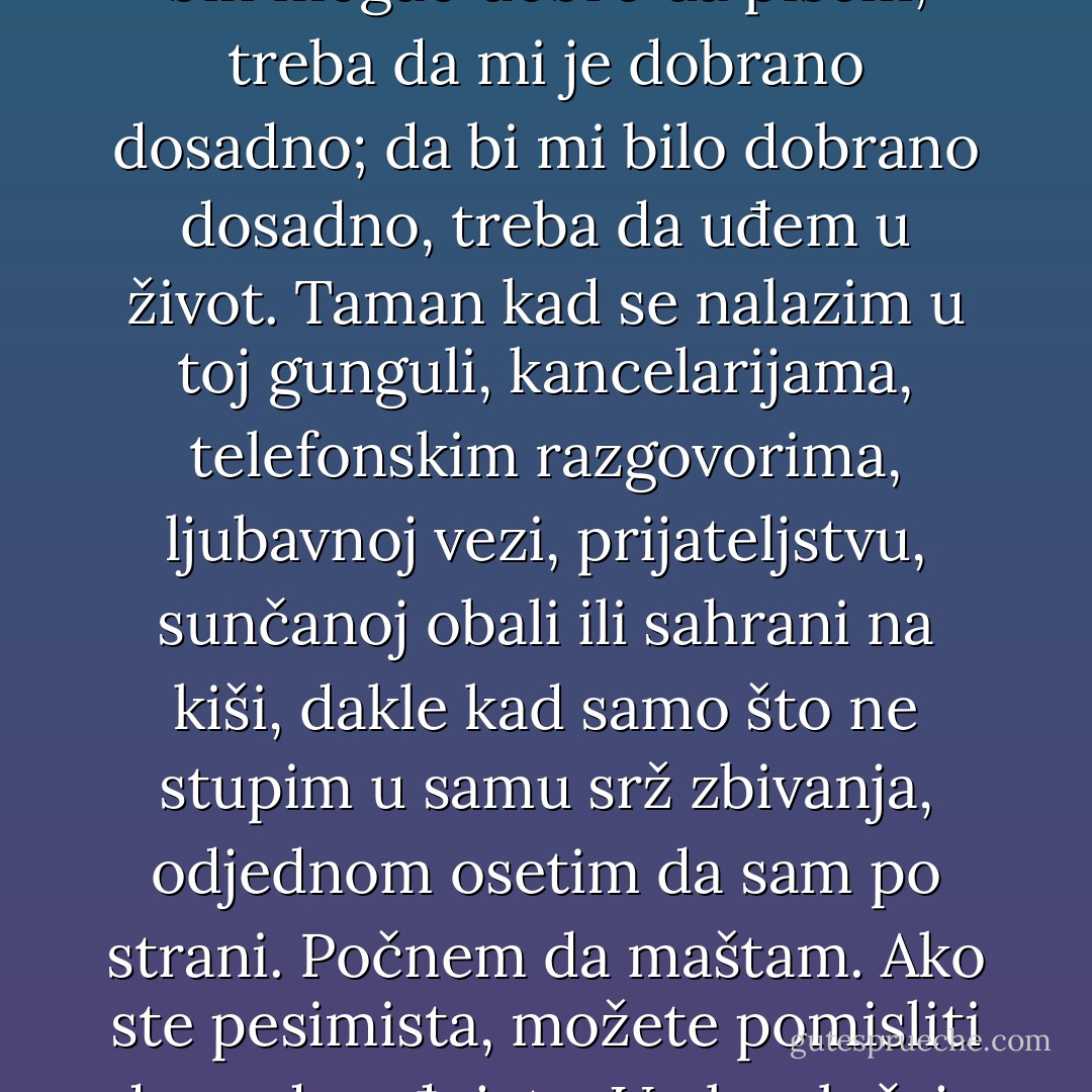 U mašti mi je sve zanimljivo, atraktivno i stvarno. Počeo sam da od celog ovog poznatog sveta stvaram jedan novi. Da bih mogao dobro da pišem, treba da mi je dobrano dosadno; da bi mi bilo dobrano dosadno, treba da uđem u život. Taman kad se nalazim u toj gunguli, kancelarijama, telefonskim razgovorima, ljubavnoj vezi, prijateljstvu, sunčanoj obali ili sahrani na kiši, dakle kad samo što ne stupim u samu srž zbivanja, odjednom osetim da sam po strani. Počnem da maštam. Ako ste pesimista, možete pomisliti da se dosađujete. U oba slučaja neki unutrašnji glas vam govoru : "Vrati se u sobu i sedi za sto. - Orhan Pamuk