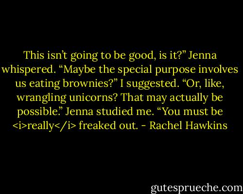This isn’t going to be good, is it?” Jenna whispered.<br />“Maybe the special purpose involves us eating brownies?” I suggested. “Or, like, wrangling unicorns? That may actually be possible.”<br />Jenna studied me. “You must be <i>really</i> freaked out. - Rachel Hawkins
