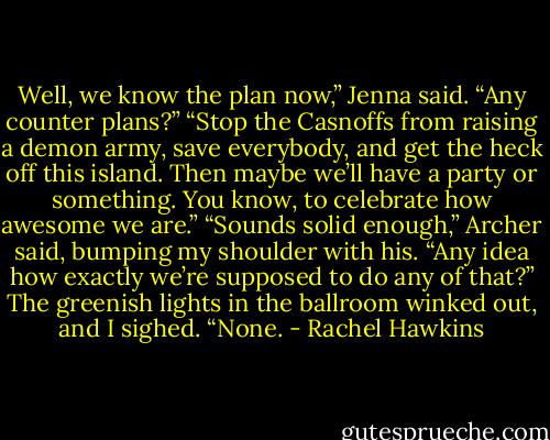 Well, we know the plan now,” Jenna said. “Any counter plans?”<br />“Stop the Casnoffs from raising a demon army, save everybody, and get the heck off this island. Then maybe we’ll have a party or something. You know, to celebrate how awesome we are.”<br />“Sounds solid enough,” Archer said, bumping my shoulder with his. “Any idea how exactly we’re supposed to do any of that?”<br />The greenish lights in the ballroom winked out, and I sighed. “None. - Rachel Hawkins
