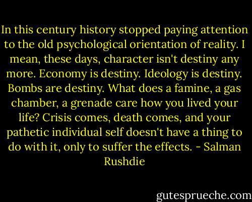 In this century history stopped paying attention to the old psychological orientation of reality. I mean, these days, character isn't destiny any more. Economy is destiny. Ideology is destiny. Bombs are destiny. What does a famine, a gas chamber, a grenade care how you lived your life? Crisis comes, death comes, and your pathetic individual self doesn't have a thing to do with it, only to suffer the effects. - Salman Rushdie