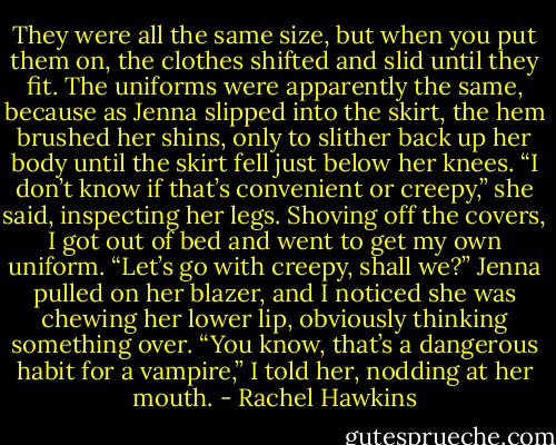 They were all the same size, but when you put them on, the clothes shifted and slid until they fit. The uniforms were apparently the same, because as Jenna slipped into the skirt, the hem brushed her shins, only to slither back up her body until the skirt fell just below her knees.<br />“I don’t know if that’s convenient or creepy,” she said, inspecting her legs.<br />Shoving off the covers, I got out of bed and went to get my own uniform. “Let’s go with creepy, shall we?”<br />Jenna pulled on her blazer, and I noticed she was chewing her lower lip, obviously thinking something over.<br />“You know, that’s a dangerous habit for a vampire,” I told her, nodding at her mouth. - Rachel Hawkins