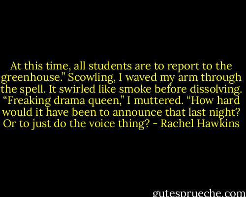 At this time, all students are to report to the greenhouse.”<br />Scowling, I waved my arm through the spell. It swirled like smoke before dissolving. “Freaking drama queen,” I muttered. “How hard would it have been to announce that last night? Or to just do the voice thing? - Rachel Hawkins