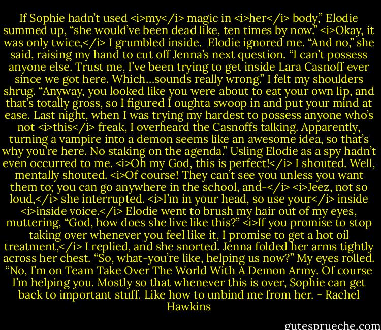 If Sophie hadn’t used <i>my</i> magic in <i>her</i> body,” Elodie summed up, “she would’ve been dead like, ten times by now.”<br /><i>Okay, it was only twice,</i> I grumbled inside. <br />Elodie ignored me. “And no,” she said, raising my hand to cut off Jenna’s next question. “I can’t possess anyone else. Trust me, I’ve been trying to get inside Lara Casnoff ever since we got here. Which…sounds really wrong.”<br />I felt my shoulders shrug. “Anyway, you looked like you were about to eat your own lip, and that’s totally gross, so I figured I oughta swoop in and put your mind at ease. Last night, when I was trying my hardest to possess anyone who’s not <i>this</i> freak, I overheard the Casnoffs talking. Apparently, turning a vampire into a demon seems like an awesome idea, so that’s why you’re here. No staking on the agenda.”<br />Usling Elodie as a spy hadn’t even occurred to me. <i>Oh my God, this is perfect!</i> I shouted. Well, mentally shouted. <i>Of course! They can’t see you unless you want them to; you can go anywhere in the school, and-</i><br /><i>Jeez, not so loud,</i> she interrupted. <i>I’m in your head, so use your</i> inside <i>inside voice.</i><br />Elodie went to brush my hair out of my eyes, muttering, “God, how does she live like this?”<br /><i>If you promise to stop taking over whenever you feel like it, I promise to get a hot oil treatment,</i> I replied, and she snorted.<br />Jenna folded her arms tightly across her chest. “So, what-you’re like, helping us now?”<br />My eyes rolled. “No, I’m on Team Take Over The World With A Demon Army. Of course I’m helping you. Mostly so that whenever this is over, Sophie can get back to important stuff. Like how to unbind me from her. - Rachel Hawkins