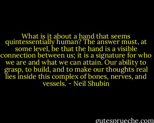 What is it about a hand that seems quintessentially human? The answer must, at some level, be that the hand is a visible connection between us; it is a signature for who we are and what we can attain. Our ability to grasp, to build, and to make our thoughts real lies inside this complex of bones, nerves, and vessels. - Neil Shubin