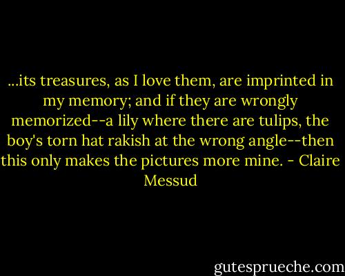 ...its treasures, as I love them, are imprinted in my memory; and if they are wrongly memorized--a lily where there are tulips, the boy's torn hat rakish at the wrong angle--then this only makes the pictures more mine. - Claire Messud