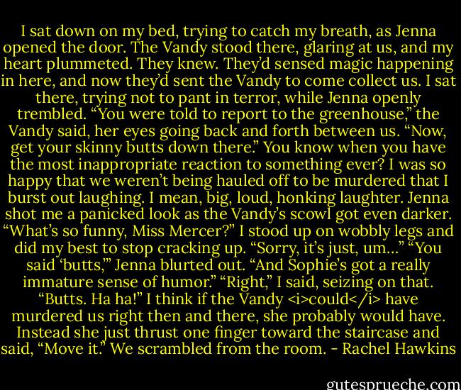 I sat down on my bed, trying to catch my breath, as Jenna opened the door. The Vandy stood there, glaring at us, and my heart plummeted. They knew. They’d sensed magic happening in here, and now they’d sent the Vandy to come collect us.<br />I sat there, trying not to pant in terror, while Jenna openly trembled.<br />“You were told to report to the greenhouse,” the Vandy said, her eyes going back and forth between us. “Now, get your skinny butts down there.”<br />You know when you have the most inappropriate reaction to something ever? I was so happy that we weren’t being hauled off to be murdered that I burst out laughing. I mean, big, loud, honking laughter. Jenna shot me a panicked look as the Vandy’s scowl got even darker. “What’s so funny, Miss Mercer?”<br />I stood up on wobbly legs and did my best to stop cracking up. “Sorry, it’s just, um…”<br />“You said ‘butts,’” Jenna blurted out. “And Sophie’s got a really immature sense of humor.”<br />“Right,” I said, seizing on that. “Butts. Ha ha!”<br />I think if the Vandy <i>could</i> have murdered us right then and there, she probably would have. Instead she just thrust one finger toward the staircase and said, “Move it.”<br />We scrambled from the room. - Rachel Hawkins
