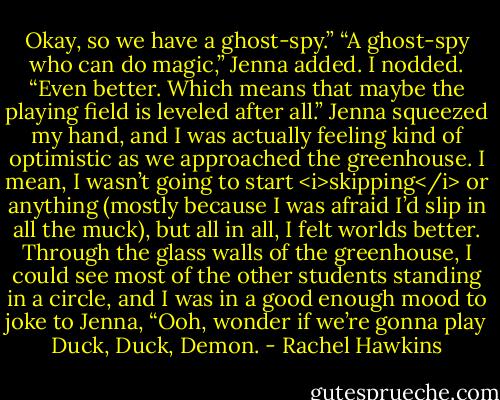 Okay, so we have a ghost-spy.”<br />“A ghost-spy who can do magic,” Jenna added.<br />I nodded. “Even better. Which means that maybe the playing field is leveled after all.”<br />Jenna squeezed my hand, and I was actually feeling kind of optimistic as we approached the greenhouse. I mean, I wasn’t going to start <i>skipping</i> or anything (mostly because I was afraid I’d slip in all the muck), but all in all, I felt worlds better.<br />Through the glass walls of the greenhouse, I could see most of the other students standing in a circle, and I was in a good enough mood to joke to Jenna, “Ooh, wonder if we’re gonna play Duck, Duck, Demon. - Rachel Hawkins