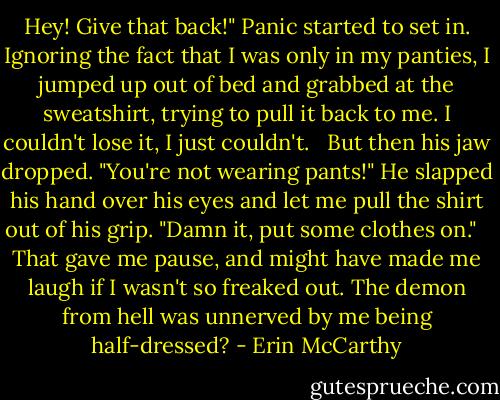 Hey! Give that back!" Panic started to set in. Ignoring the fact that I was only in my panties, I jumped up out of bed and grabbed at the sweatshirt, trying to pull it back to me. I couldn't lose it, I just couldn't. <br /><br />But then his jaw dropped. "You're not wearing pants!" He slapped his hand over his eyes and let me pull the shirt out of his grip. "Damn it, put some clothes on." <br /><br />That gave me pause, and might have made me laugh if I wasn't so freaked out. The demon from hell was unnerved by me being half-dressed? - Erin McCarthy