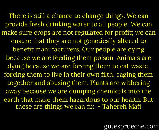 There is still a chance to change things. We can provide fresh drinking water to all people. We can make sure crops are not regulated for profit; we can ensure that they are not genetically altered to benefit manufacturers. Our people are dying because we are feeding them poison. Animals are dying because we are forcing them to eat waste, forcing them to live in their own filth, caging them together and abusing them. Plants are withering away because we are dumping chemicals into the earth that make them hazardous to our health. But these are things we can fix. - Tahereh Mafi